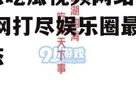 娱乐吃瓜视频网站入口,一网打尽娱乐圈最新动态