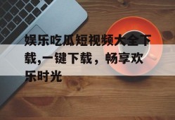 娱乐吃瓜短视频大全下载,一键下载，畅享欢乐时光