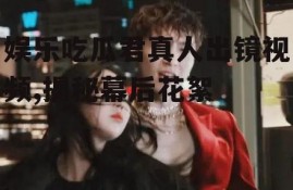 娱乐吃瓜君真人出镜视频,揭秘幕后花絮
