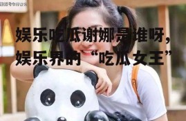 娱乐吃瓜谢娜是谁呀,娱乐界的“吃瓜女王”