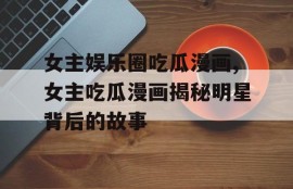 女主娱乐圈吃瓜漫画,女主吃瓜漫画揭秘明星背后的故事