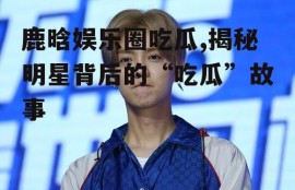 鹿晗娱乐圈吃瓜,揭秘明星背后的“吃瓜”故事