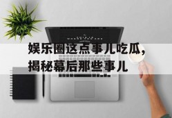 娱乐圈这点事儿吃瓜,揭秘幕后那些事儿