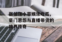 张兰汪小菲娱乐吃瓜,豪门恩怨与直播带货的跨界传奇