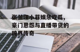 张兰汪小菲娱乐吃瓜,豪门恩怨与直播带货的跨界传奇