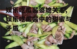 娱乐吃瓜酱婆媳关系,娱乐吃瓜酱中的甜蜜与矛盾