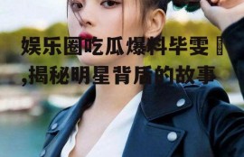 娱乐圈吃瓜爆料毕雯珺,揭秘明星背后的故事