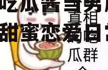 娱乐吃瓜酱当男朋友,我的甜蜜恋爱日常