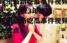 娱乐最新吃瓜事件视频大全,2023年度娱乐圈最新吃瓜事件视频大盘点