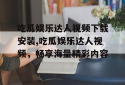 吃瓜娱乐达人视频下载安装,吃瓜娱乐达人视频，畅享海量精彩内容