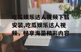 吃瓜娱乐达人视频下载安装,吃瓜娱乐达人视频，畅享海量精彩内容