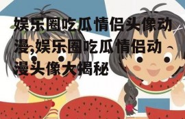 娱乐圈吃瓜情侣头像动漫,娱乐圈吃瓜情侣动漫头像大揭秘