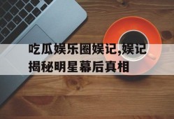 吃瓜娱乐圈娱记,娱记揭秘明星幕后真相