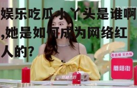 娱乐吃瓜小丫头是谁啊,她是如何成为网络红人的？