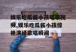 娱乐吃瓜酱小孩唱歌视频,娱乐吃瓜酱小孩惊艳演绎歌唱瞬间