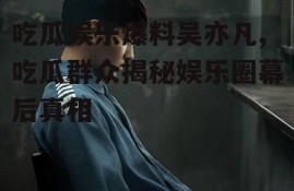 吃瓜娱乐爆料吴亦凡,吃瓜群众揭秘娱乐圈幕后真相