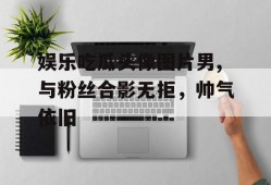 娱乐吃瓜头像图片男,与粉丝合影无拒，帅气依旧