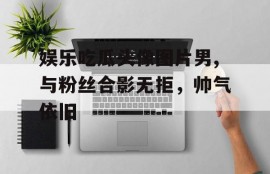 娱乐吃瓜头像图片男,与粉丝合影无拒，帅气依旧