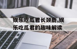 娱乐吃瓜君长颈鹿,娱乐吃瓜君的趣味解读