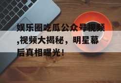 娱乐圈吃瓜公众号视频,视频大揭秘，明星幕后真相曝光！