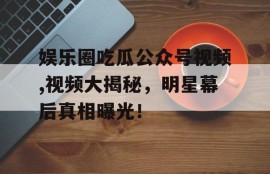 娱乐圈吃瓜公众号视频,视频大揭秘，明星幕后真相曝光！