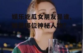 娱乐吃瓜女朋友是谁,她是哪位神秘人物？