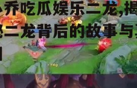 小乔吃瓜娱乐二龙,揭秘二龙背后的故事与真相