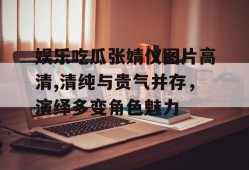 娱乐吃瓜张婧仪图片高清,清纯与贵气并存，演绎多变角色魅力