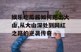 娱乐吃瓜酱如何跑出大山,从大山深处到网红之路的逆袭传奇