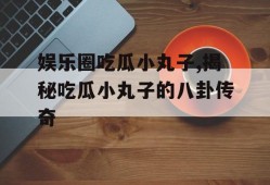 娱乐圈吃瓜小丸子,揭秘吃瓜小丸子的八卦传奇