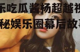 娱乐吃瓜酱杨超越视频,揭秘娱乐圈幕后故事