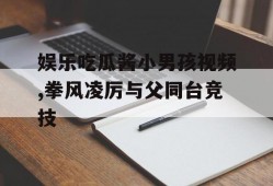 娱乐吃瓜酱小男孩视频,拳风凌厉与父同台竞技