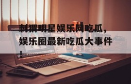 刺猬明星娱乐网吃瓜,娱乐圈最新吃瓜大事件！