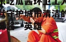 娱乐吃瓜酱环卫工人,默默守护城市清洁的“吃瓜酱”英雄