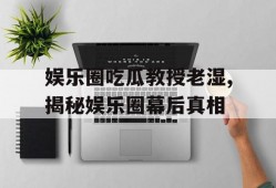 娱乐圈吃瓜教授老湿,揭秘娱乐圈幕后真相