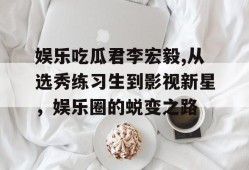 娱乐吃瓜君李宏毅,从选秀练习生到影视新星，娱乐圈的蜕变之路