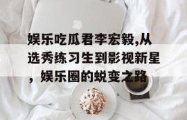 娱乐吃瓜君李宏毅,从选秀练习生到影视新星，娱乐圈的蜕变之路
