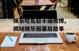 娱乐吃瓜赵小涵微博,揭秘娱乐圈幕后故事