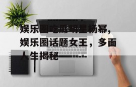 娱乐圈吃瓜明星杨幂,娱乐圈话题女王，多面人生揭秘