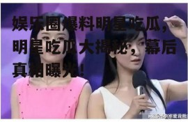 娱乐圈爆料明星吃瓜,明星吃瓜大揭秘，幕后真相曝光！