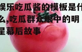 娱乐吃瓜酱的模板是什么,吃瓜群众眼中的明星幕后故事