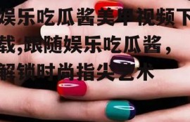 娱乐吃瓜酱美甲视频下载,跟随娱乐吃瓜酱，解锁时尚指尖艺术