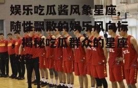 娱乐吃瓜酱风象星座,随性飘散的娱乐风向标，揭秘吃瓜群众的星座秘密