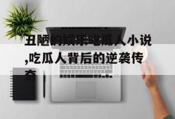 丑陋的娱乐吃瓜人小说,吃瓜人背后的逆袭传奇