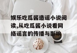 娱乐吃瓜酱造谣小说阅读,从吃瓜酱小说看网络谣言的传播与影响