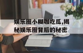 娱乐圈小糊咖吃瓜,揭秘娱乐圈背后的秘密