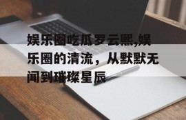 娱乐圈吃瓜罗云熙,娱乐圈的清流，从默默无闻到璀璨星辰