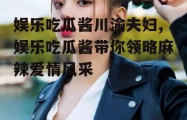 娱乐吃瓜酱川渝夫妇,娱乐吃瓜酱带你领略麻辣爱情风采