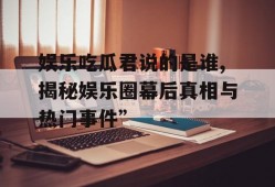 娱乐吃瓜君说的是谁,揭秘娱乐圈幕后真相与热门事件”