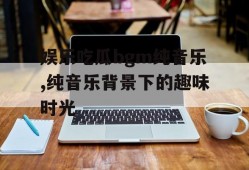 娱乐吃瓜bgm纯音乐,纯音乐背景下的趣味时光